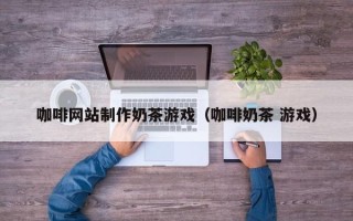 汕头咖啡网站制作奶茶游戏（咖啡奶茶 游戏）